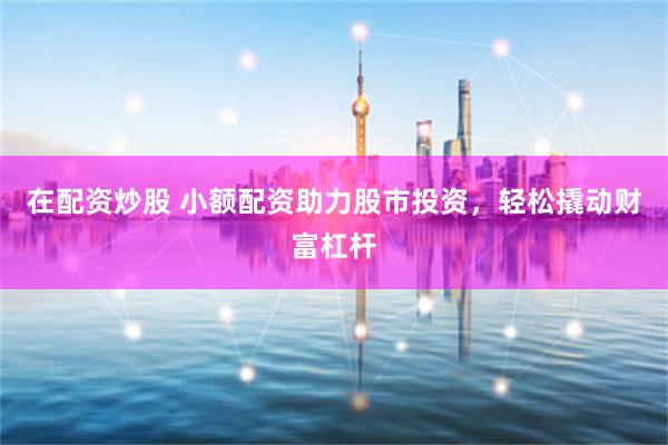 在配资炒股 小额配资助力股市投资，轻松撬动财富杠杆