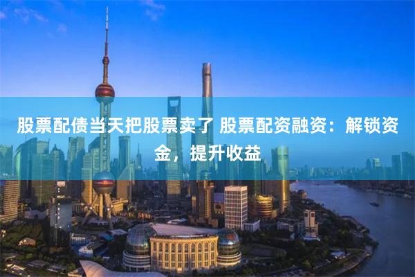 股票配债当天把股票卖了 股票配资融资：解锁资金，提升收益