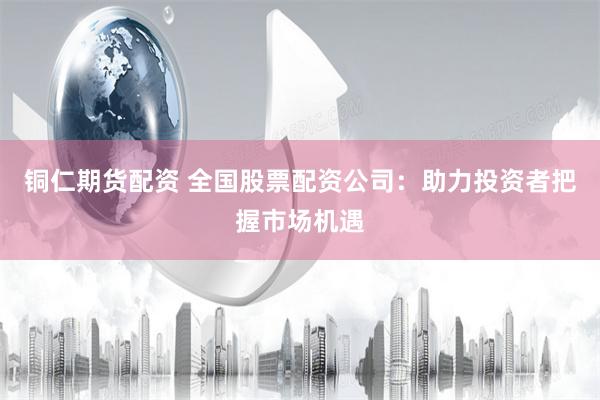 铜仁期货配资 全国股票配资公司：助力投资者把握市场机遇