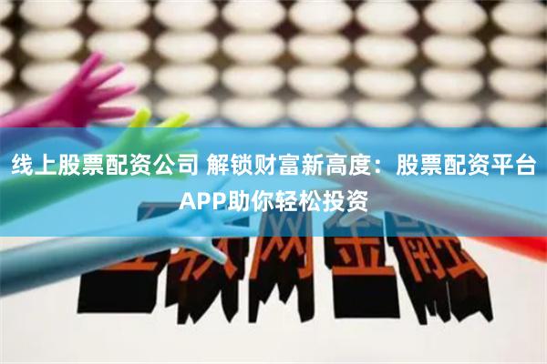 线上股票配资公司 解锁财富新高度：股票配资平台APP助你轻松投资