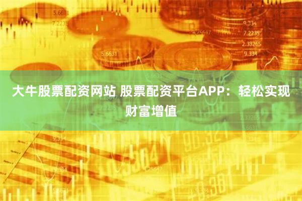 大牛股票配资网站 股票配资平台APP：轻松实现财富增值