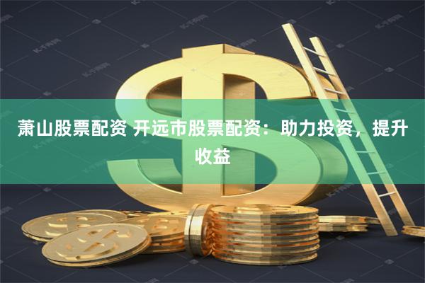 萧山股票配资 开远市股票配资：助力投资，提升收益