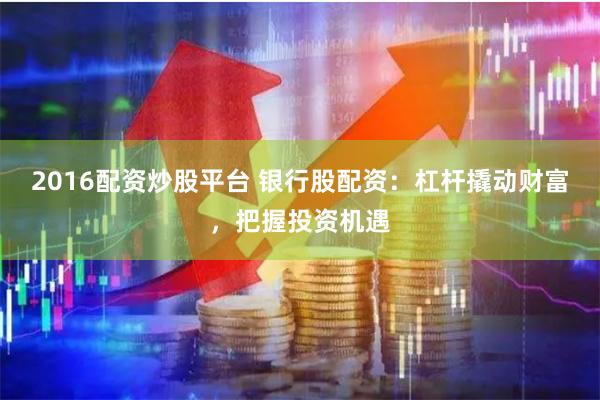 2016配资炒股平台 银行股配资：杠杆撬动财富，把握投资机遇
