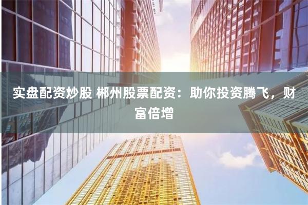 实盘配资炒股 郴州股票配资：助你投资腾飞，财富倍增