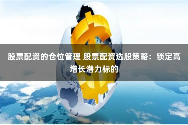 股票配资的仓位管理 股票配资选股策略：锁定高增长潜力标的