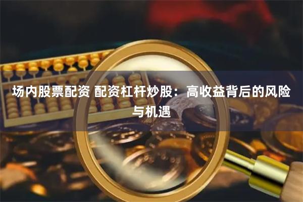 场内股票配资 配资杠杆炒股：高收益背后的风险与机遇
