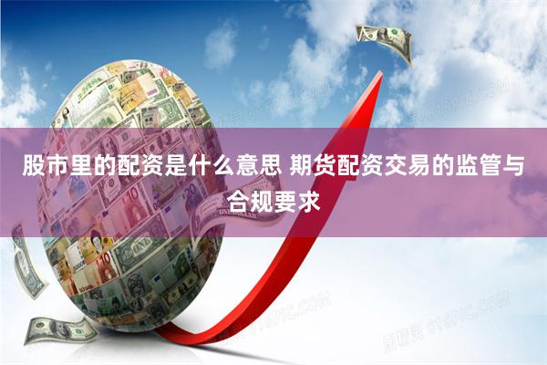 股市里的配资是什么意思 期货配资交易的监管与合规要求