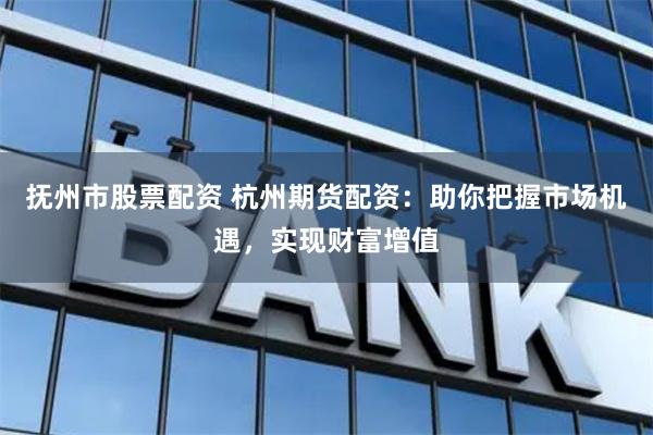 抚州市股票配资 杭州期货配资:助你把握市场机遇,实现财富增值