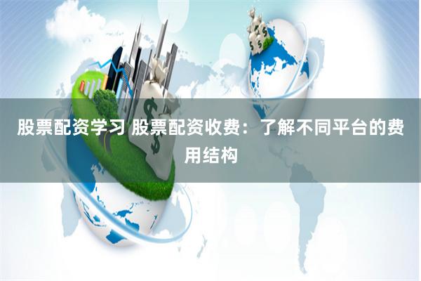 股票配资学习 股票配资收费：了解不同平台的费用结构