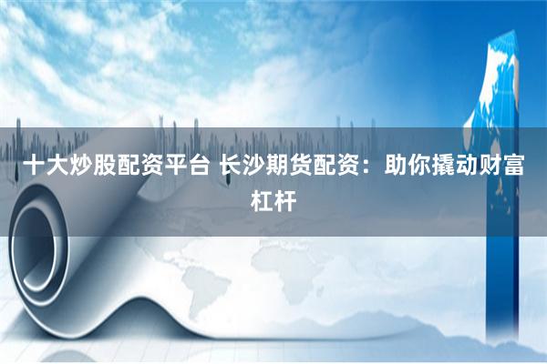 十大炒股配资平台 长沙期货配资:助你撬动财富杠杆