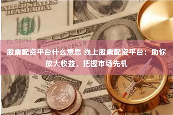 股票配资平台什么意思 线上股票配资平台:助你放大收益,把握市场先机