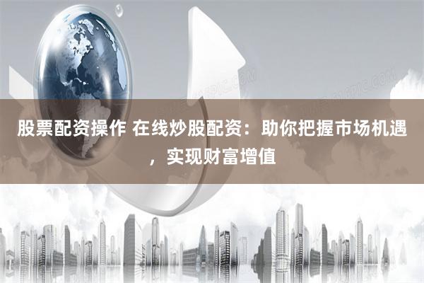 股票配资操作 在线炒股配资：助你把握市场机遇，实现财富增值